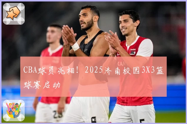 CBA球员亮相!2025济南校园3X3篮球赛启动