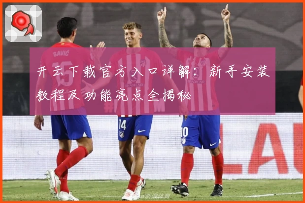 开云下载官方入口详解：新手安装教程及功能亮点全揭秘