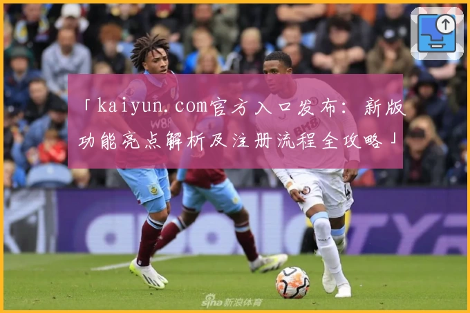 「kaiyun.com官方入口发布：新版功能亮点解析及注册流程全攻略」