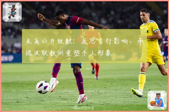 米高公开致歉:反思言行影响,承诺汲取教训重塑个人形象