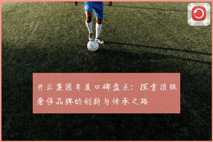 开云集团年度口碑盘点：探索顶级奢侈品牌的创新与传承之路