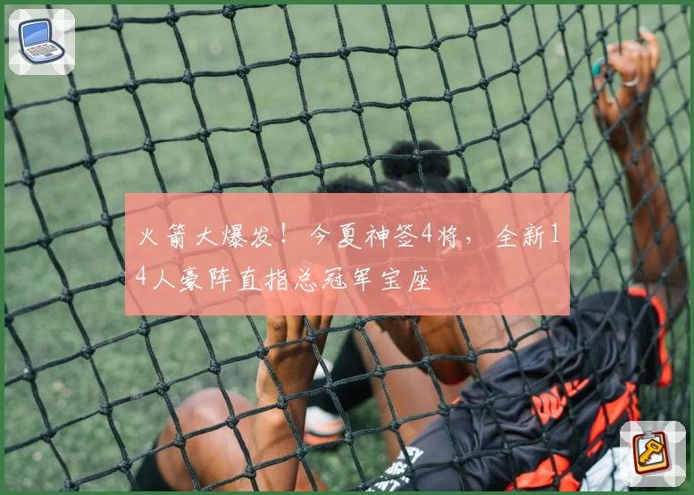 火箭大爆发！今夏神签4将，全新14人豪阵直指总冠军宝座