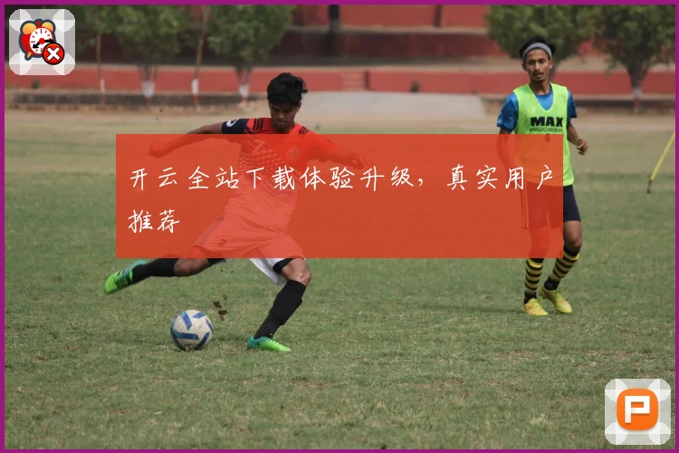 开云全站下载体验升级，真实用户推荐
