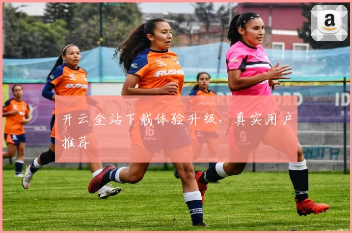 开云全站下载体验升级，真实用户推荐