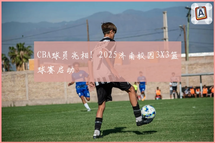 CBA球员亮相！2025济南校园3X3篮球赛启动