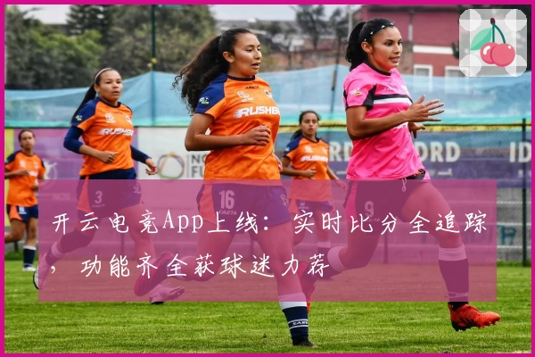 开云电竞App上线：实时比分全追踪，功能齐全获球迷力荐