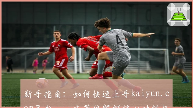 新手指南：如何快速上手kaiyun.com平台，一文带你解锁核心功能与使用技巧