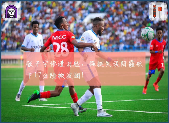 张子宇惨遭打脸,强挺失误阴霾砍下17分险掀波澜!