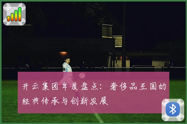 开云集团年度盘点：奢侈品王国的经典传承与创新发展