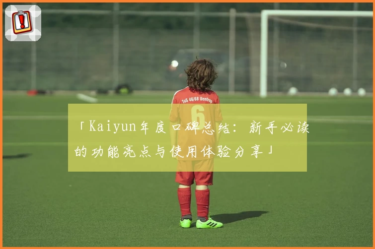 「Kaiyun年度口碑总结：新手必读的功能亮点与使用体验分享」
