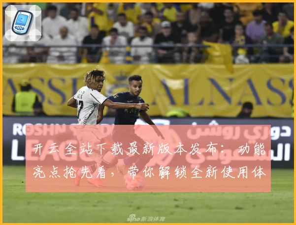 开云全站下载最新版本发布：功能亮点抢先看，带你解锁全新使用体验