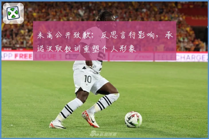 米高公开致歉：反思言行影响，承诺汲取教训重塑个人形象