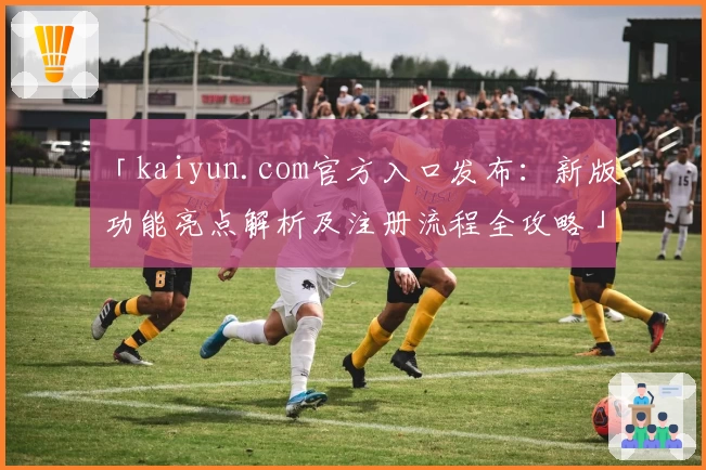 「kaiyun.com官方入口发布：新版功能亮点解析及注册流程全攻略」