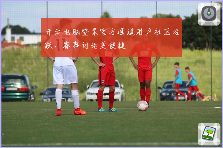 开云电脑登录官方通道用户社区活跃，赛事讨论更便捷